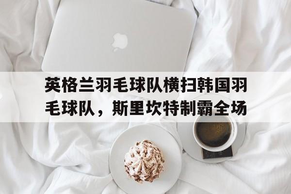 关于英格兰羽毛球队横扫韩国羽毛球队，斯里坎特制霸全场的信息